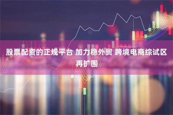 股票配资的正规平台 加力稳外贸 跨境电商综试区再扩围