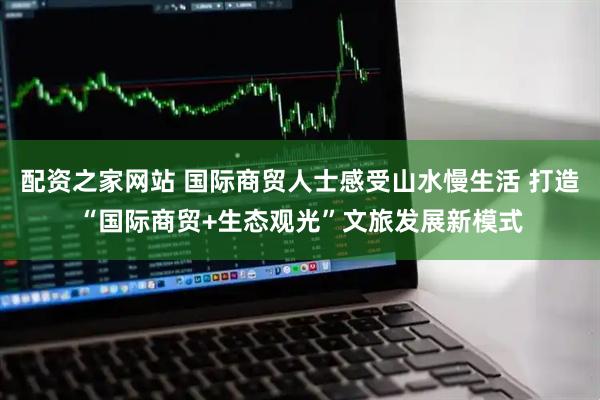 配资之家网站 国际商贸人士感受山水慢生活 打造“国际商贸+生态观光”文旅发展新模式