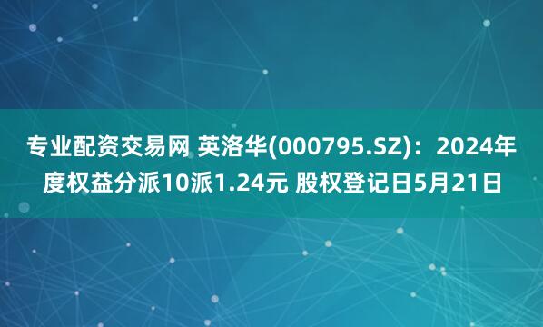 专业配资交易网 英洛华(000795.SZ)：2024年度权益分派10派1.24元 股权登记日5月21日