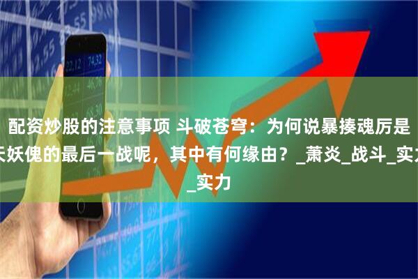 配资炒股的注意事项 斗破苍穹：为何说暴揍魂厉是天妖傀的最后一战呢，其中有何缘由？_萧炎_战斗_实力