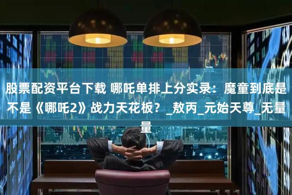 股票配资平台下载 哪吒单排上分实录：魔童到底是不是《哪吒2》战力天花板？_敖丙_元始天尊_无量