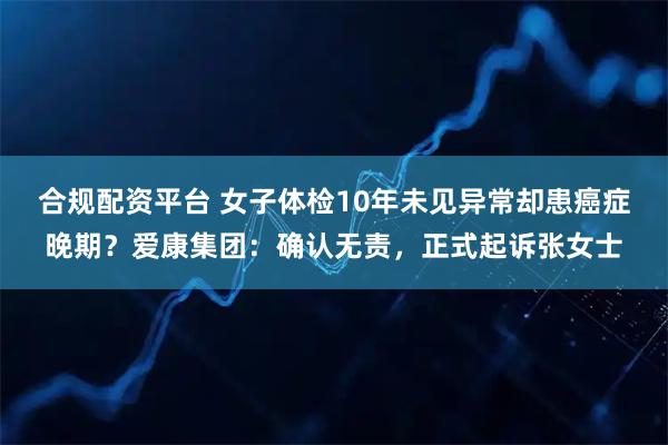 合规配资平台 女子体检10年未见异常却患癌症晚期？爱康集团：确认无责，正式起诉张女士