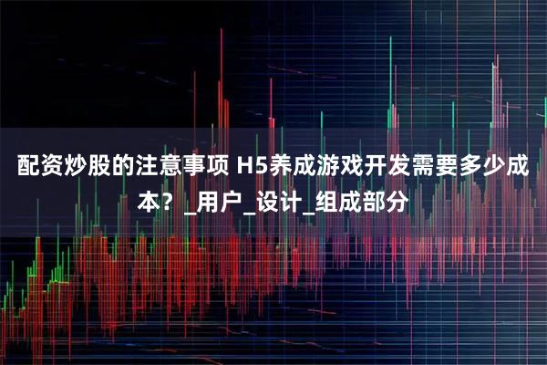 配资炒股的注意事项 H5养成游戏开发需要多少成本？_用户_设计_组成部分