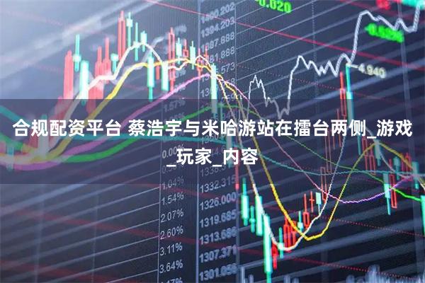 合规配资平台 蔡浩宇与米哈游站在擂台两侧_游戏_玩家_内容