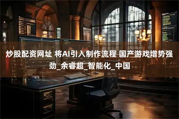 炒股配资网址 将AI引入制作流程 国产游戏增势强劲_余睿超_智能化_中国