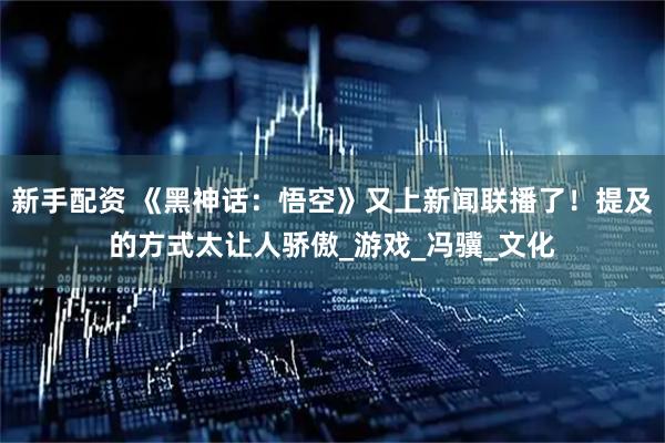 新手配资 《黑神话：悟空》又上新闻联播了！提及的方式太让人骄傲_游戏_冯骥_文化