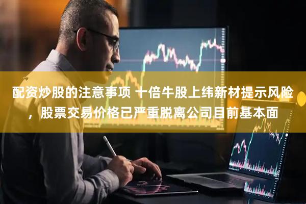 配资炒股的注意事项 十倍牛股上纬新材提示风险，股票交易价格已严重脱离公司目前基本面