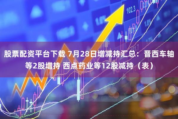 股票配资平台下载 7月28日增减持汇总：晋西车轴等2股增持 西点药业等12股减持（表）