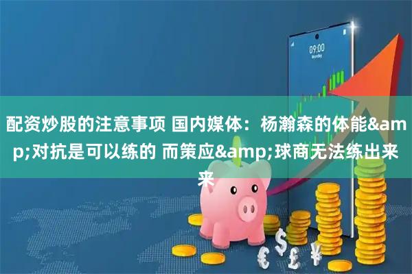 配资炒股的注意事项 国内媒体：杨瀚森的体能&对抗是可以练的 而策应&球商无法练出来