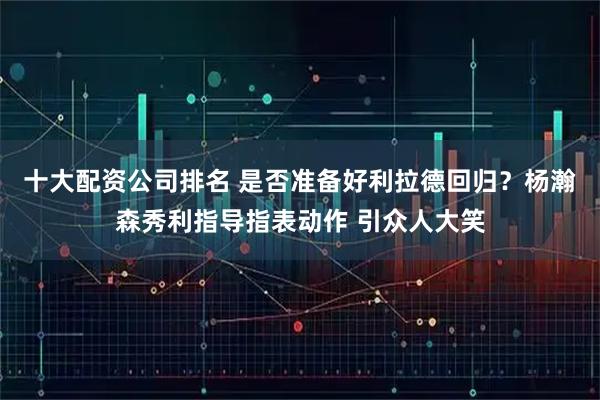 十大配资公司排名 是否准备好利拉德回归？杨瀚森秀利指导指表动作 引众人大笑