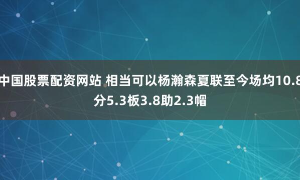 中国股票配资网站 相当可以杨瀚森夏联至今场均10.8分5.3板3.8助2.3帽