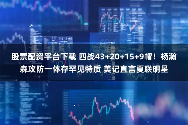 股票配资平台下载 四战43+20+15+9帽！杨瀚森攻防一体存罕见特质 美记直言夏联明星