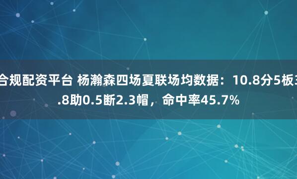 合规配资平台 杨瀚森四场夏联场均数据：10.8分5板3.8助0.5断2.3帽，命中率45.7%