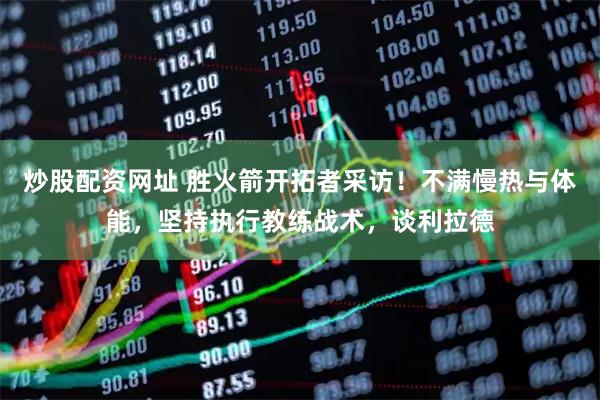 炒股配资网址 胜火箭开拓者采访！不满慢热与体能，坚持执行教练战术，谈利拉德