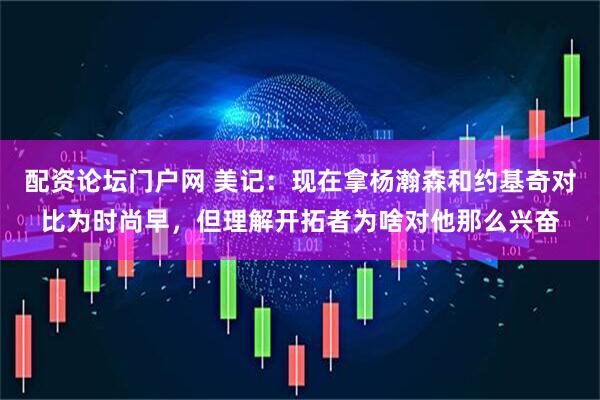 配资论坛门户网 美记：现在拿杨瀚森和约基奇对比为时尚早，但理解开拓者为啥对他那么兴奋