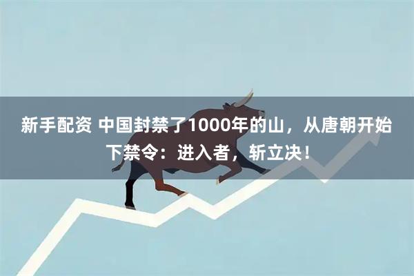 新手配资 中国封禁了1000年的山，从唐朝开始下禁令：进入者，斩立决！