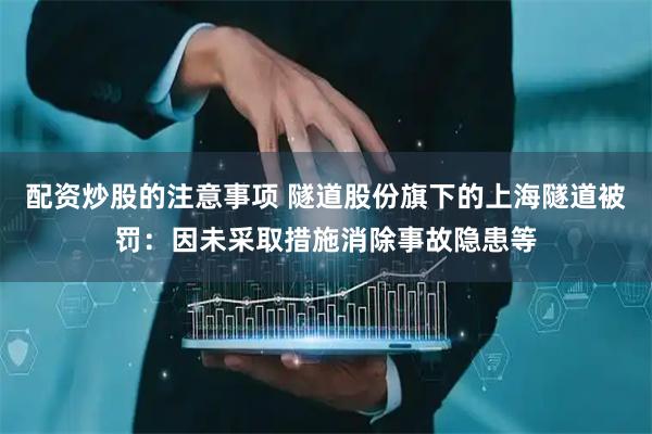 配资炒股的注意事项 隧道股份旗下的上海隧道被罚：因未采取措施消除事故隐患等