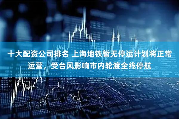 十大配资公司排名 上海地铁暂无停运计划将正常运营，受台风影响市内轮渡全线停航