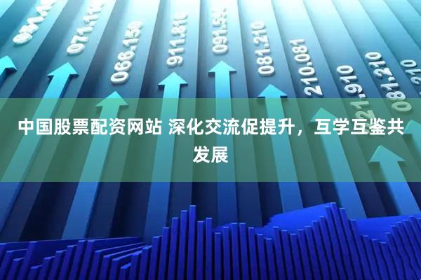 中国股票配资网站 深化交流促提升，互学互鉴共发展