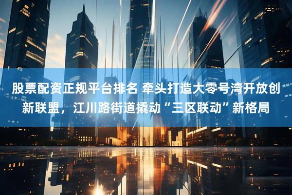 股票配资正规平台排名 牵头打造大零号湾开放创新联盟,江川路街道撬动“三区联动”新格局