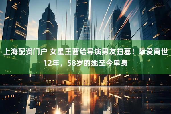上海配资门户 女星王茜给导演男友扫墓！挚爱离世12年，58岁的她至今单身