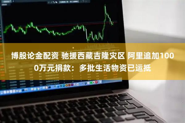 博股论金配资 驰援西藏吉隆灾区 阿里追加1000万元捐款：多批生活物资已运抵